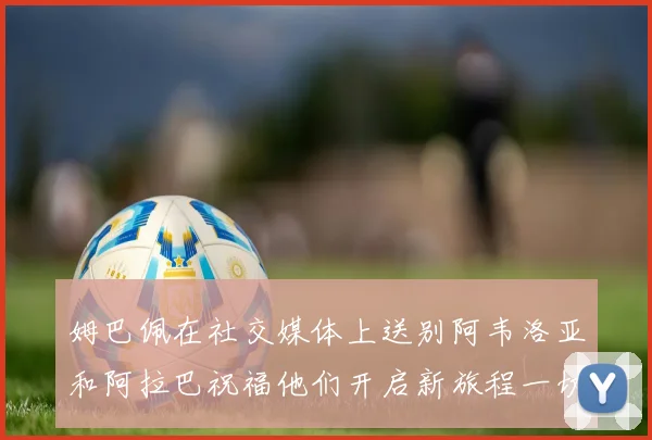 姆巴佩在社交媒体上送别阿韦洛亚和阿拉巴祝福他们开启新旅程一切顺利