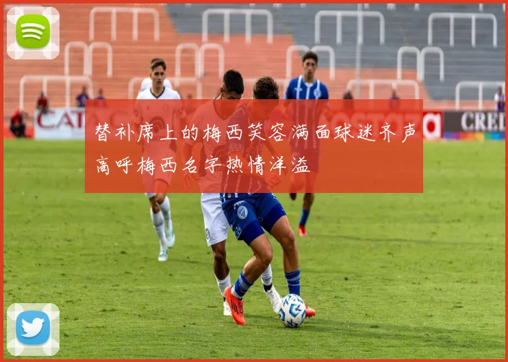 替补席上的梅西笑容满面球迷齐声高呼梅西名字热情洋溢