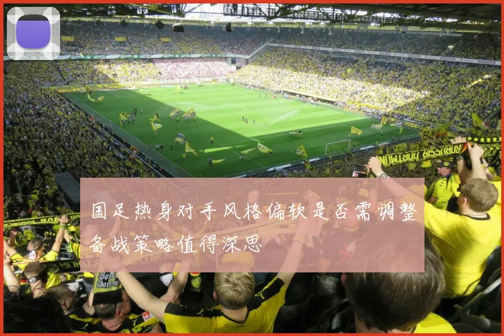 国足热身对手风格偏软是否需调整备战策略值得深思