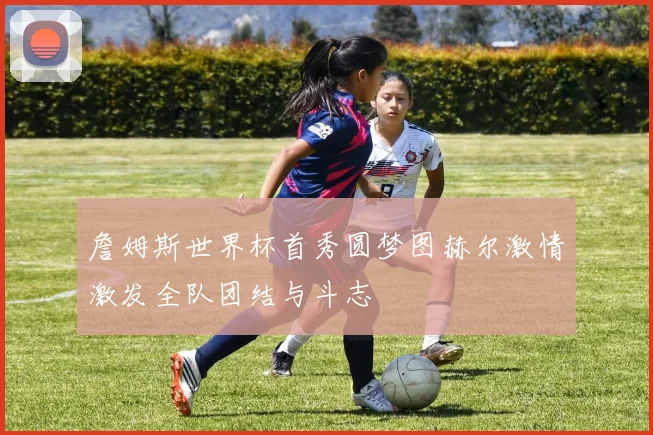 詹姆斯世界杯首秀圆梦图赫尔激情激发全队团结与斗志