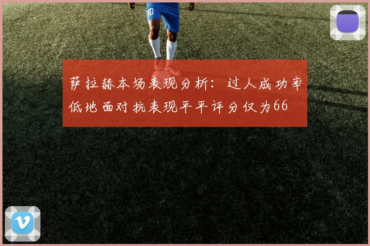 萨拉赫本场表现分析：过人成功率低地面对抗表现平平评分仅为66