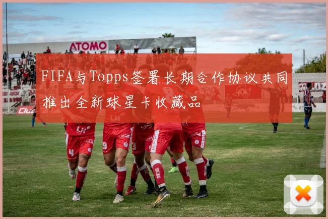 FIFA与Topps签署长期合作协议共同推出全新球星卡收藏品