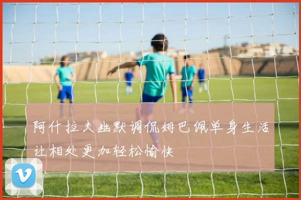阿什拉夫幽默调侃姆巴佩单身生活让相处更加轻松愉快