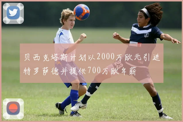 贝西克塔斯计划以2000万欧元引进特罗萨德并提供700万欧年薪