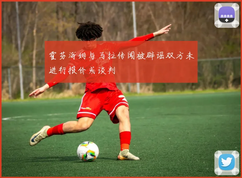霍芬海姆与马拉传闻被辟谣双方未进行报价或谈判