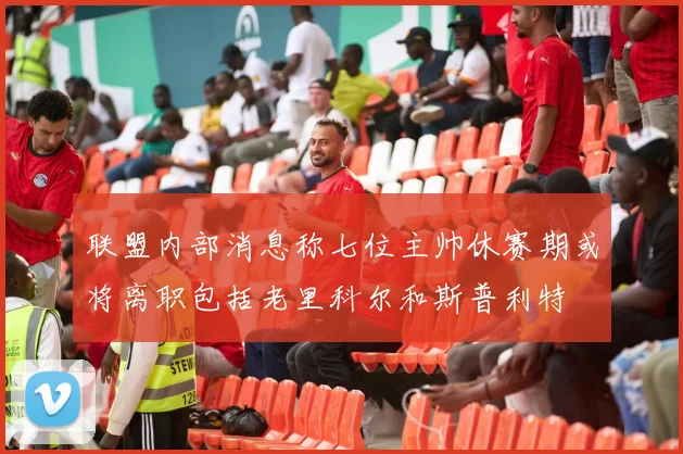 联盟内部消息称七位主帅休赛期或将离职包括老里科尔和斯普利特