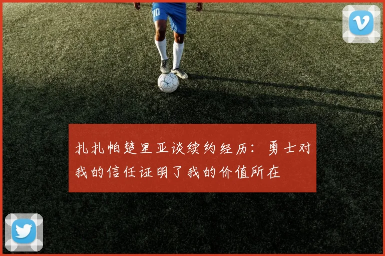 扎扎帕楚里亚谈续约经历：勇士对我的信任证明了我的价值所在