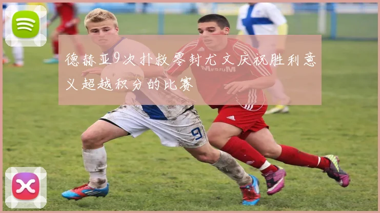 德赫亚9次扑救零封尤文庆祝胜利意义超越积分的比赛