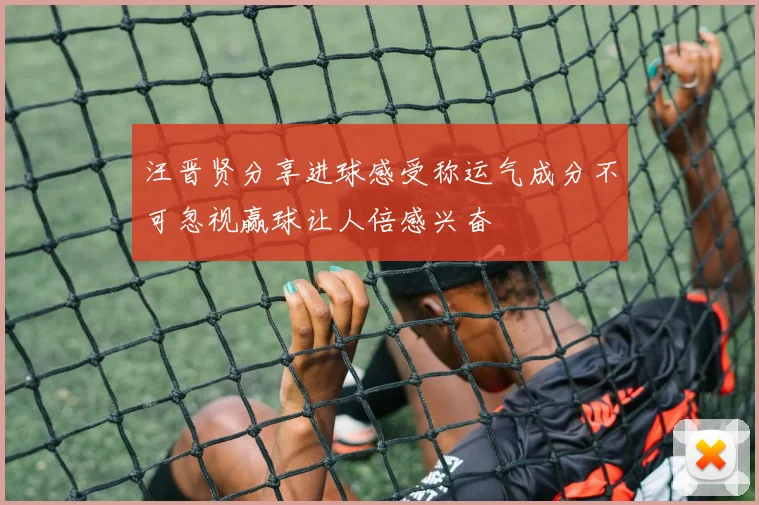 汪晋贤分享进球感受称运气成分不可忽视赢球让人倍感兴奋