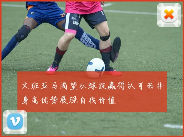 文班亚马渴望以球技赢得认可而非身高优势展现自我价值