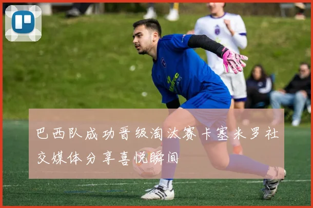 巴西队成功晋级淘汰赛卡塞米罗社交媒体分享喜悦瞬间