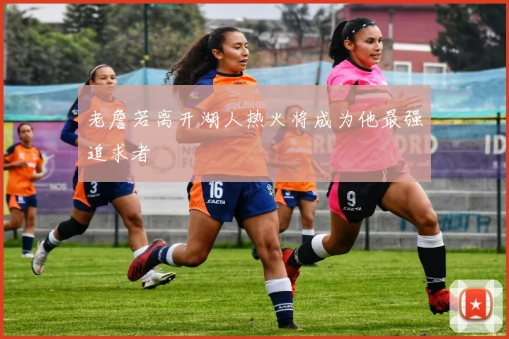 老詹若离开湖人热火将成为他最强追求者