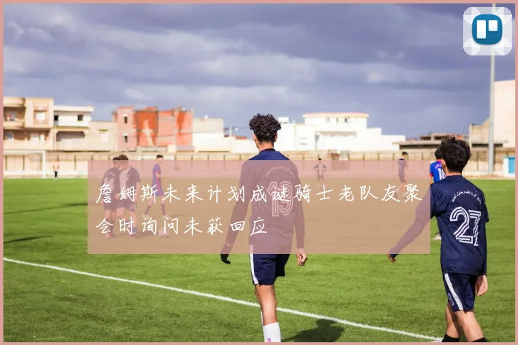 詹姆斯未来计划成谜骑士老队友聚会时询问未获回应
