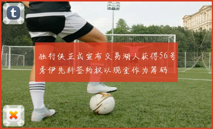 独行侠正式宣布交易湖人获得56号秀伊先科签约权以现金作为筹码