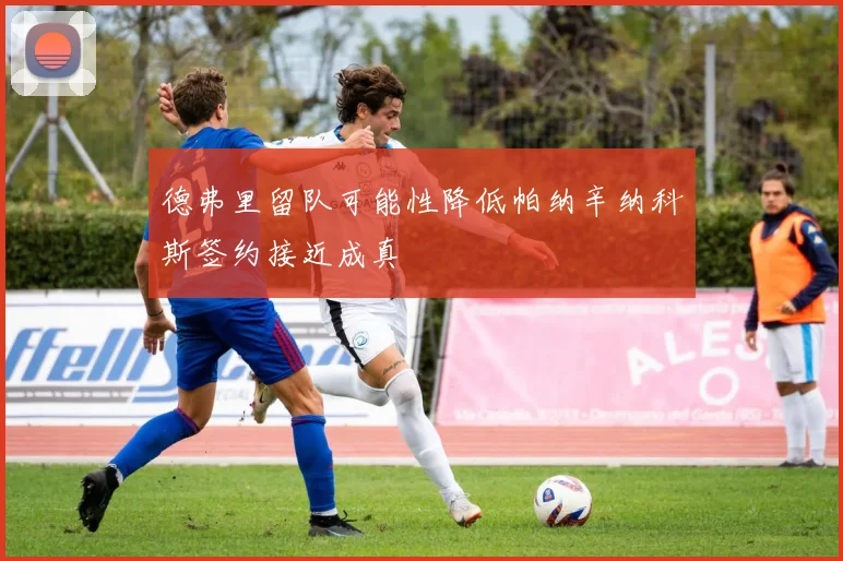 德弗里留队可能性降低帕纳辛纳科斯签约接近成真