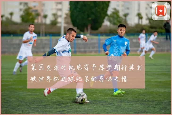 莱因克尔对凯恩寄予厚望期待其打破世界杯进球纪录的喜悦之情