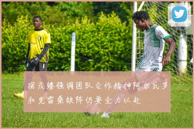 宿茂臻强调团队合作精神阿尔瓦罗和克雷桑缺阵仍要全力以赴