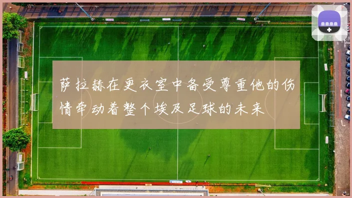 萨拉赫在更衣室中备受尊重他的伤情牵动着整个埃及足球的未来