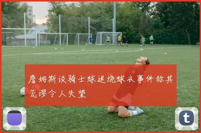 詹姆斯谈骑士球迷烧球衣事件称其荒谬令人失望