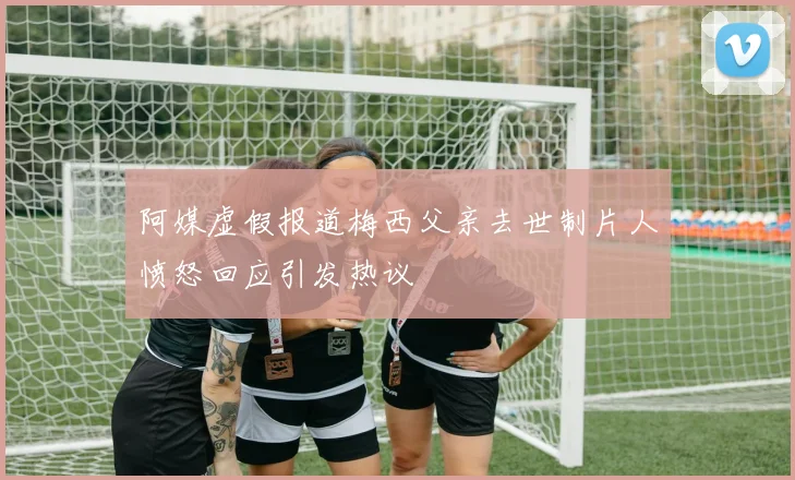 阿媒虚假报道梅西父亲去世制片人愤怒回应引发热议