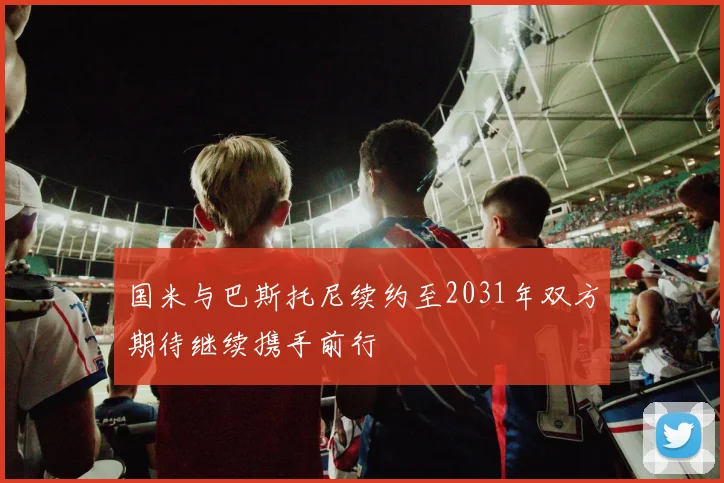 国米与巴斯托尼续约至2031年双方期待继续携手前行