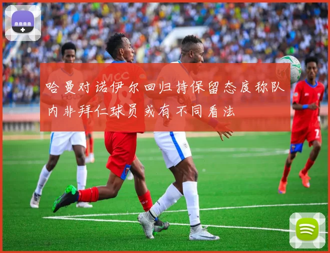 哈曼对诺伊尔回归持保留态度称队内非拜仁球员或有不同看法