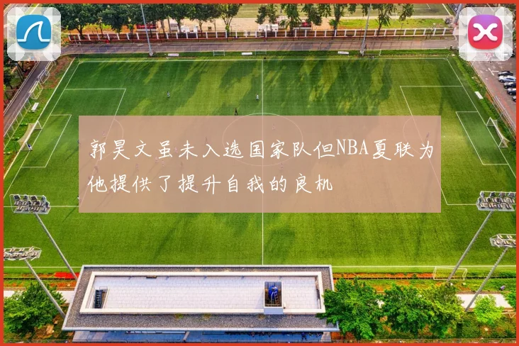 郭昊文虽未入选国家队但NBA夏联为他提供了提升自我的良机