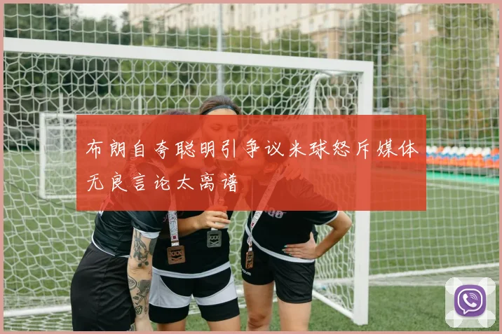 布朗自夸聪明引争议米球怒斥媒体无良言论太离谱