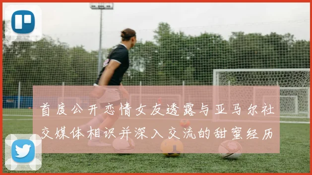 首度公开恋情女友透露与亚马尔社交媒体相识并深入交流的甜蜜经历