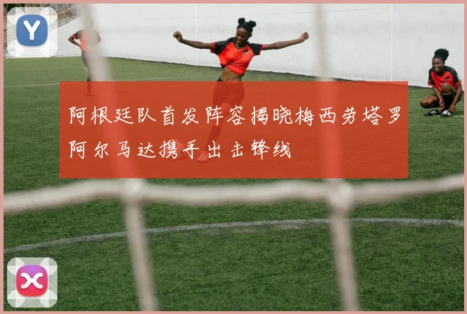 阿根廷队首发阵容揭晓梅西劳塔罗阿尔马达携手出击锋线